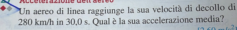 Un aereo di linea raggiunge la sua velocità di decollo di
280 km/h in 30,0 s. Qual è la sua accelerazione media? 
2