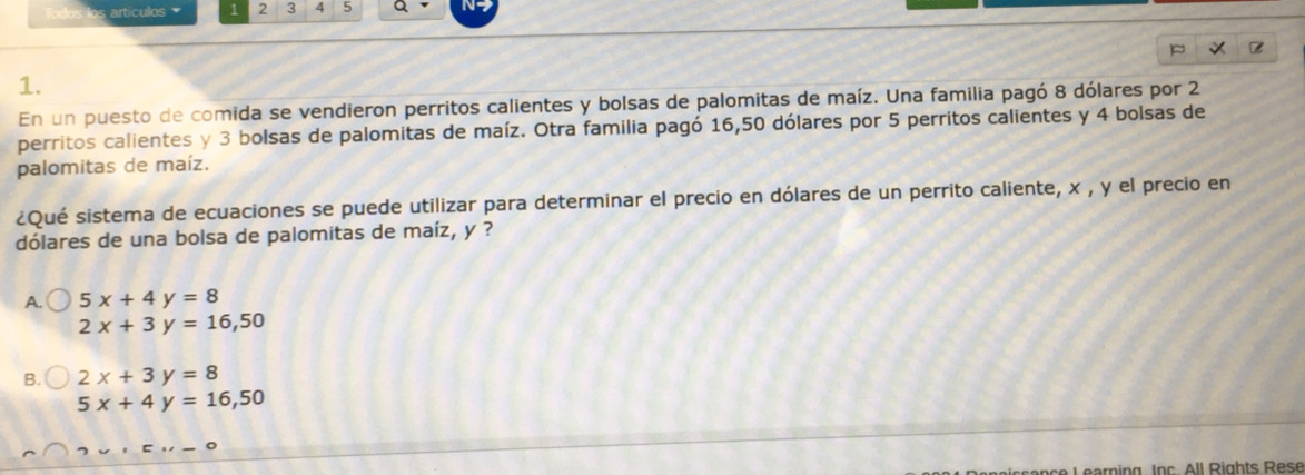 artículos 1 2 3 4 5 a N-
1.
En un puesto de comida se vendieron perritos calientes y bolsas de palomitas de maíz. Una familia pagó 8 dólares por 2
perritos calientes y 3 bolsas de palomitas de maíz. Otra familia pagó 16,50 dólares por 5 perritos calientes y 4 bolsas de
palomitas de maíz.
¿Qué sistema de ecuaciones se puede utilizar para determinar el precio en dólares de un perrito caliente, x , y el precio en
dólares de una bolsa de palomitas de maíz, y ?
A. 5x+4y=8
2x+3y=16,50
B. 2x+3y=8
5x+4y=16, 50
Learning Ipc All Rights Rese