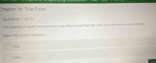 Chapter 16: True/False
Question 7 of 20
The purpose of health insurance is to help offset some if the high costs accrued from an injury or illness.
Select the correct response:
True
False
Car