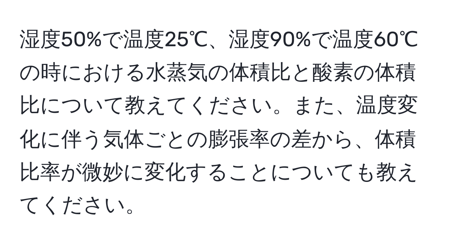 湿度50%で温度25℃、湿度90%で温度60℃の時における水蒸気の体積比と酸素の体積比について教えてください。また、温度変化に伴う気体ごとの膨張率の差から、体積比率が微妙に変化することについても教えてください。