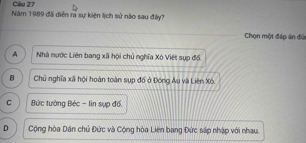 Năm 1989 đã diễn ra sự kiện lịch sử nào sau đây?
Chọn một đáp án đúi
A Nhà nước Liên bang xã hội chủ nghĩa Xô Viết sụp đổ.
B Chủ nghĩa xã hội hoàn toàn sụp đổ ở Đông Âu và Liên Xô.
C Bức tường Béc - lin sụp đổ.
D Cộng hòa Dân chủ Đức và Cộng hòa Liên bang Đức sáp nhập với nhau.