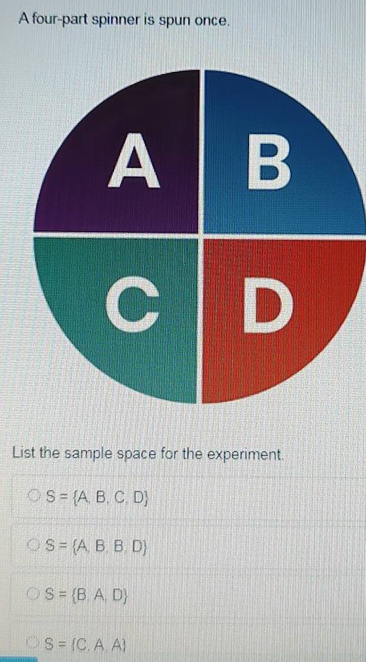 A four-part spinner is spun once.
List the sample space for the experiment.
S= A,B,C,D
S= A,B,B,D
S= B,A,D
S= C,A,A