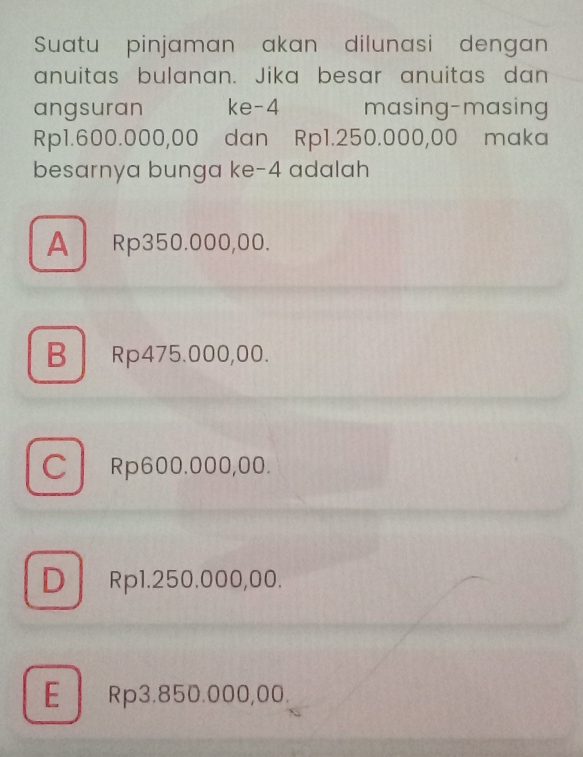 Suatu pinjaman akan dilunasi dengan
anuitas bulanan. Jika besar anuitas dan
angsuran ke- 4 masing-masing
Rp1.600.000,00 dan Rp1.250.000,00 maka
besarnya bunga ke -4 adalah
A Rp350.000,00.
B Rp475.000,00.
C Rp600.000,00.
DRp1.250.000,00.
E Rp3.850.000,00