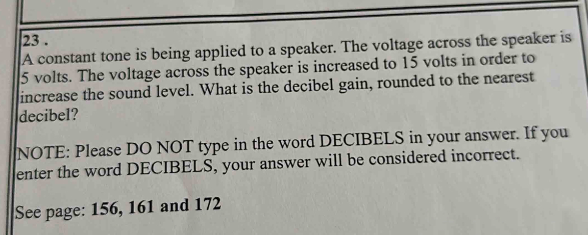 23 . 
A constant tone is being applied to a speaker. The voltage across the speaker is
5 volts. The voltage across the speaker is increased to 15 volts in order to 
increase the sound level. What is the decibel gain, rounded to the nearest 
decibel? 
NOTE: Please DO NOT type in the word DECIBELS in your answer. If you 
enter the word DECIBELS, your answer will be considered incorrect. 
See page: 156, 161 and 172