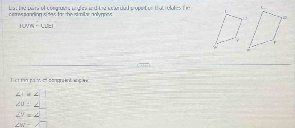 List the pairs of congruent angles and the extended proportion that relates the
corresponding sides for the similar polygons.
TUVW ~ CDEF
List the pairs of congruent angles.
∠ T≌ ∠ □
∠ U≌ ∠ □
∠ V≌ ∠ □
∠ W≌ ∠ □