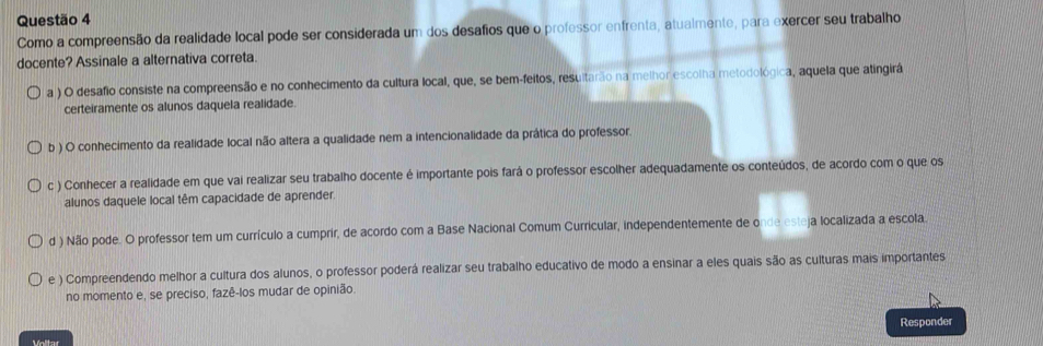 Como a compreensão da realidade local pode ser considerada um dos desafios que o professor enfrenta, atualmente, para exercer seu trabalho
docente? Assinale a alternativa correta.
a ) O desafio consiste na compreensão e no conhecimento da cultura local, que, se bem-feitos, resultarão na melhor escolha metodológica, aquela que atingirá
certeiramente os alunos daquela realidade.
b ) O conhecimento da realidade local não altera a qualidade nem a intencionalidade da prática do professor.
c ) Conhecer a realidade em que vai realizar seu trabalho docente é importante pois fará o professor escolher adequadamente os conteúdos, de acordo com o que os
alunos daquele local têm capacidade de aprender.
d ) Não pode. O professor tem um currículo a cumprir, de acordo com a Base Nacional Comum Curricular, independentemente de onde esteja localizada a escola
e ) Compreendendo melhor a cultura dos alunos, o professor poderá realizar seu trabalho educativo de modo a ensinar a eles quais são as culturas mais importantes
no momento e, se preciso, fazê-los mudar de opinião.
Responder
Voltar