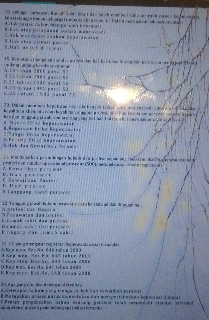 Sebagai karyawan Rumah Sakit kita tidak boleh memberi tahu penyakit pasien kepadadrong
lain (tetangga teman keluarga) tanpa selzin pasien itu. Hal ini merupakan hak pasien untuk:
A.Hak pasien dalam memperoleh informasi
B.Hak atas pelayanan secara manusiawi
C.Hak mendapat asuhan keperawatan
D.Hak atas pržvasi pasien
E.Hak untuk dirawat
19. Ketentuan mengenai standar profesi dan hak hak klien ditetapkan peraturan pemariny buny
undang undang kesehatan nomor
A.23 tahan 2000 pasal 52
B.23 tabun 2001 pasal 52
C.23 tahun 2002 pasal 52
D.23 tahun 1992 pasal 52
E. 23tahun 1993 pasal 52
20. Dalam membuat keputusan etis ada banyak faktor yang berpengaruh antara inur anar an
keyakinan klien, nilai dan keyakinan anggota profesi, milaican keyakinan peravat mu yendir era 
hak dan tanggung jawab semua orang yang terlibat. Hal tersebut merupakan salan sam Dan?
A.Tujuan Etika keperawatan
B.Kegunaan Etika Keperawatan
C Fungsi Etika Keperawatan
D.Prinsip Etika keperawatan.Hak dan Kewajiban Perawat
21. Mendapatkan perlindungan hukum dan profesı sepanjang melaksanakan tugas sesuaistandar
profesi dan standar operasional prosedur (SOP) merupakan saiah satu bagian dari
A.Kewajiban perawat
B . H a k p e r a w a t
C. Kewajiban Pasien
D. H  ak p asi en
E.Tanggung jawab perawat
22. Tanggung jawab hukum perawat secara berdata adalah ditanggung.
A.profesi dan Negara
B.Perawatan dan profesi
C.rumah sakit dan profesi
D.rumah sakit dan perawat
E.negara dan rumah sakit
23. UU yang mengatur registrasi keperawatan saat ini adalah
A.Kep men. Kes.No. 646 tahun 2000
B.Kep men Kes No. 645 tahun 2000
C.Kep men. Kes No. 644 tahun 2000
D.Kep men. Kes.No. 647 tahun 2000
E.Kep men. Kes.No. 648 tahun 2000
24. Apa yang dimaksud dengan Akreditasi
A.Ketetapan hukum yang mengatur hak dan kewajiban perawat
B.Merupakan proses untuk menentukan dan mempertahankan kopetensi didapat
C.Proses pengabsahan bahwa seorang perawat telah memenuhi standar minimal
kompetensi praktik pada bidang spesialisai tertentu