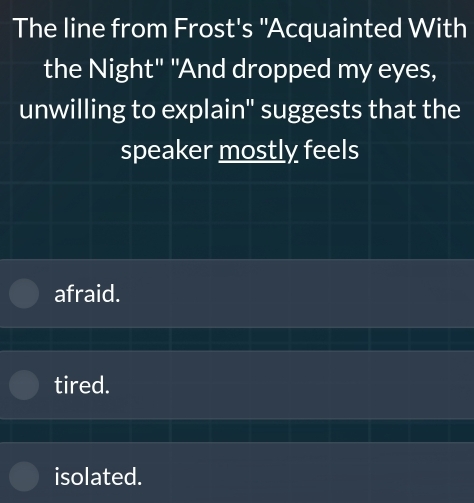 The line from Frost's "Acquainted With
the Night" "And dropped my eyes,
unwilling to explain" suggests that the
speaker mostly feels
afraid.
tired.
isolated.