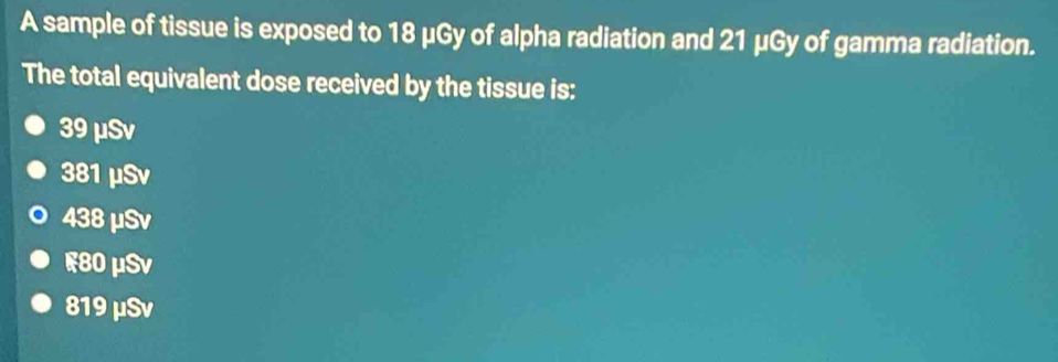 A sample of tissue is exposed to 18 μGy of alpha radiation and 21 μGy of gamma radiation.
The total equivalent dose received by the tissue is:
39 μSv
381 μSv
438 μSv
F80 μSv
819 μSv