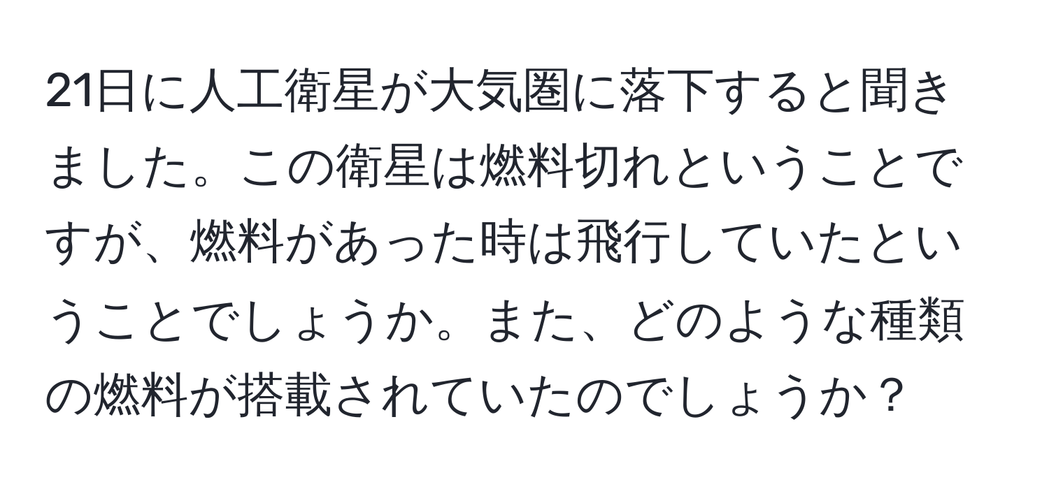 21日に人工衛星が大気圏に落下すると聞きました。この衛星は燃料切れということですが、燃料があった時は飛行していたということでしょうか。また、どのような種類の燃料が搭載されていたのでしょうか？