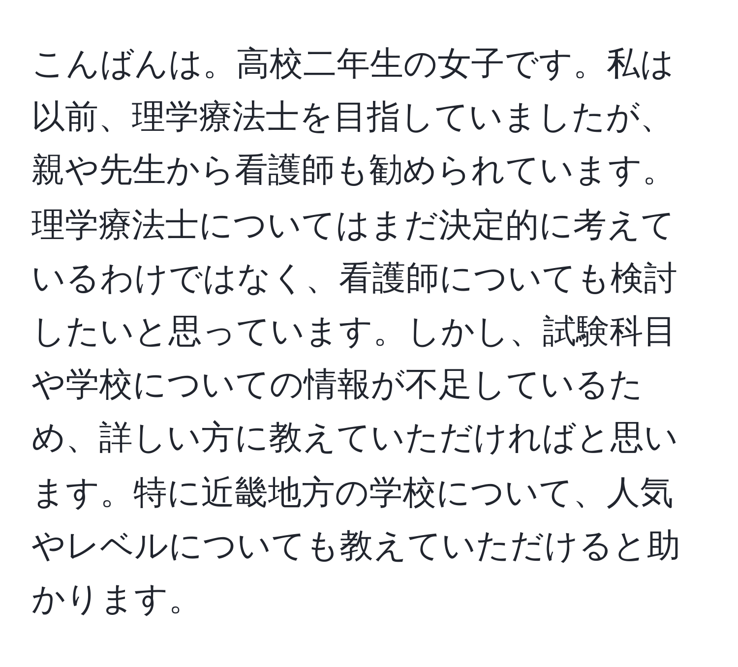 こんばんは。高校二年生の女子です。私は以前、理学療法士を目指していましたが、親や先生から看護師も勧められています。理学療法士についてはまだ決定的に考えているわけではなく、看護師についても検討したいと思っています。しかし、試験科目や学校についての情報が不足しているため、詳しい方に教えていただければと思います。特に近畿地方の学校について、人気やレベルについても教えていただけると助かります。