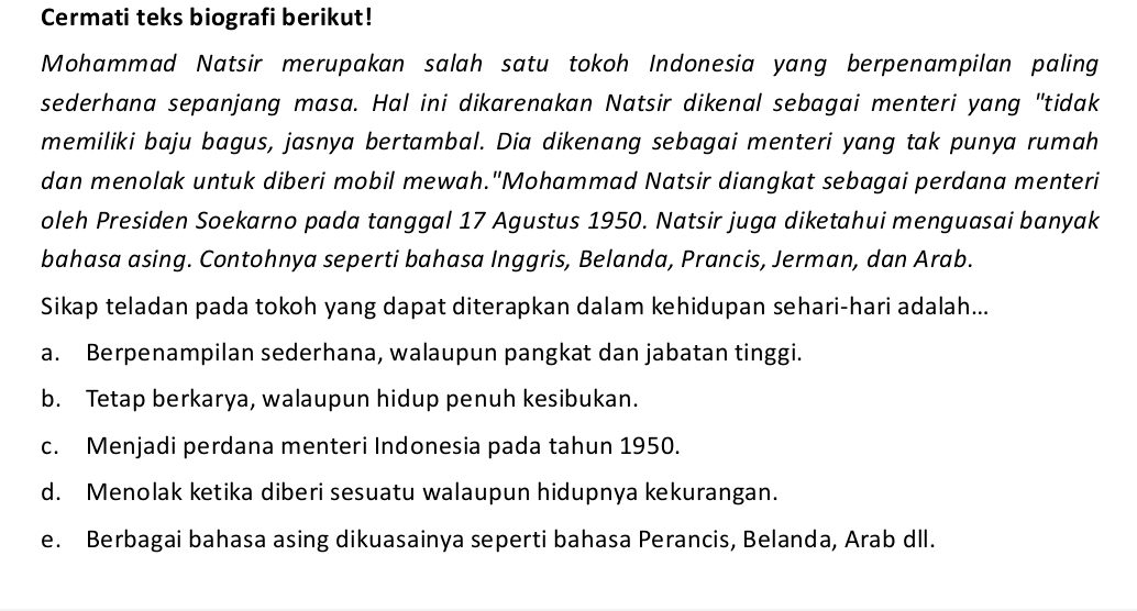 Cermati teks biografi berikut!
Mohammad Natsir merupakan salah satu tokoh Indonesia yang berpenampilan paling
sederhana sepanjang masa. Hal ini dikarenakan Natsir dikenal sebagai menteri yang "tidak
memiliki baju bagus, jasnya bertambal. Dia dikenang sebagai menteri yang tak punya rumah
dan menolak untuk diberi mobil mewah."Mohammad Natsir diangkat sebagai perdana menteri
oleh Presiden Soekarno pada tanggal 17 Agustus 1950. Natsir juga diketahui menguasai banyak
bahasa asing. Contohnya seperti bahasa Inggris, Belanda, Prancis, Jerman, dan Arab.
Sikap teladan pada tokoh yang dapat diterapkan dalam kehidupan sehari-hari adalah...
a. Berpenampilan sederhana, walaupun pangkat dan jabatan tinggi.
b. Tetap berkarya, walaupun hidup penuh kesibukan.
c. Menjadi perdana menteri Indonesia pada tahun 1950.
d. Menolak ketika diberi sesuatu walaupun hidupnya kekurangan.
e. Berbagai bahasa asing dikuasainya seperti bahasa Perancis, Belanda, Arab dll.