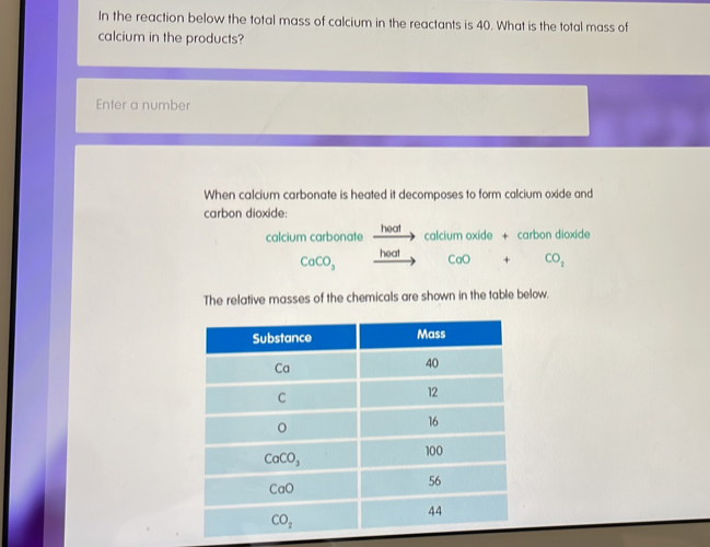 In the reaction below the total mass of calcium in the reactants is 40. What is the total mass of
calcium in the products?
Enter a number
When calcium carbonate is heated it decomposes to form calcium oxide and
carbon dioxide:
calcium carbonate heat calcium oxide + carbon dioxide
CaCO_3 heat
_ 11001 CaO □  × □  CO_2
The relative masses of the chemicals are shown in the table below.