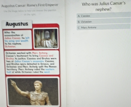 Augustus Caesar: Rome's First Emperor Who was Julius Caesar's
Use the image below to help you answer the question nephew?
on the right. A Cassius
B. Octavian
C. Marc Antony
A