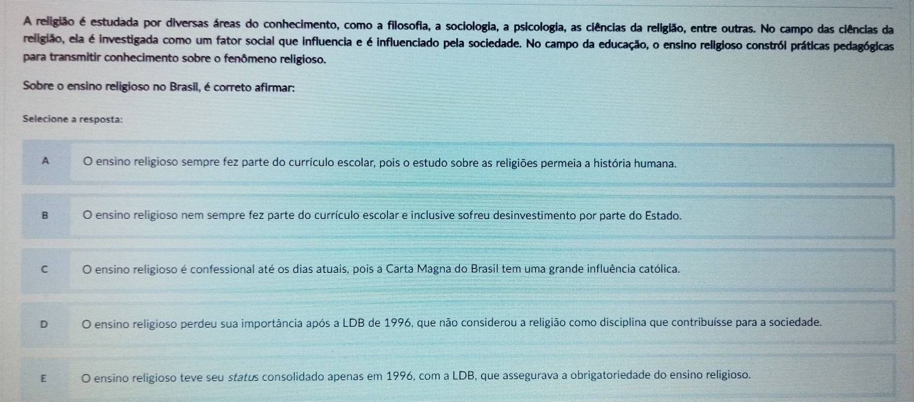 A religião é estudada por diversas áreas do conhecimento, como a filosofia, a sociologia, a psicologia, as ciências da religião, entre outras. No campo das ciências da
religião, ela é investigada como um fator social que influencia e é influenciado pela sociedade. No campo da educação, o ensino religioso constról práticas pedagógicas
para transmitir conhecimento sobre o fenômeno religioso.
Sobre o ensino religioso no Brasil, é correto afirmar:
Selecione a resposta:
A O ensino religioso sempre fez parte do currículo escolar, pois o estudo sobre as religiões permeia a história humana.
B O ensino religioso nem sempre fez parte do currículo escolar e inclusive sofreu desinvestimento por parte do Estado.
C O ensino religioso é confessional até os dias atuais, pois a Carta Magna do Brasil tem uma grande influência católica.
D O ensino religioso perdeu sua importância após a LDB de 1996, que não considerou a religião como disciplina que contribuísse para a sociedade.
E O ensino religioso teve seu status consolidado apenas em 1996, com a LDB, que assegurava a obrigatoriedade do ensino religioso.