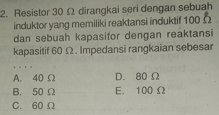 Resistor 30 Ω dirangkai seri dengan sebuah
induktor yang memiliki reaktansi induktif 100 Ω
dan sebuah kapasitor dengan reaktansi
kapasitif 60 Ω. Impedansi rangkaian sebesar
A. 40 Ω D. 80 Ω
B. 50 Ω E. 100 Ω
C. 60 Ω