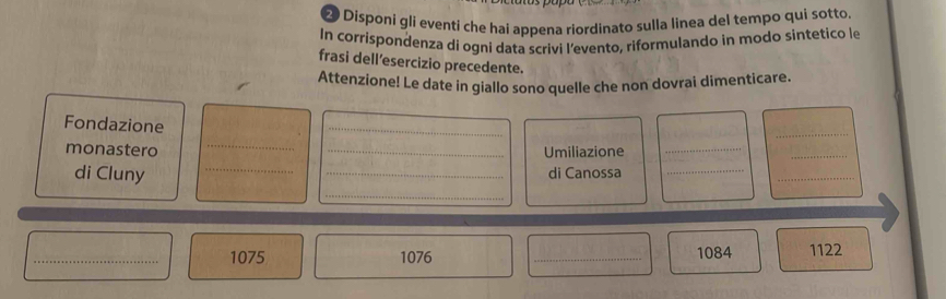 Disponi gli eventí che hai appena riordinato sulla linea del tempo qui sotto 
In corrispondenza di ogni data scrivi l’evento, riformulando in modo sintetico le 
frasi dell’esercizio precedente. 
Attenzione! Le date in giallo sono quelle che non dovrai dimenticare. 
Fondazione 
_ 
_ 
_ 
_ 
_ 
monastero _Umiliazione_ 
di Cluny _di Canossa_ 
_ 
_ 
_ 1075 1076 _ 1084 1122