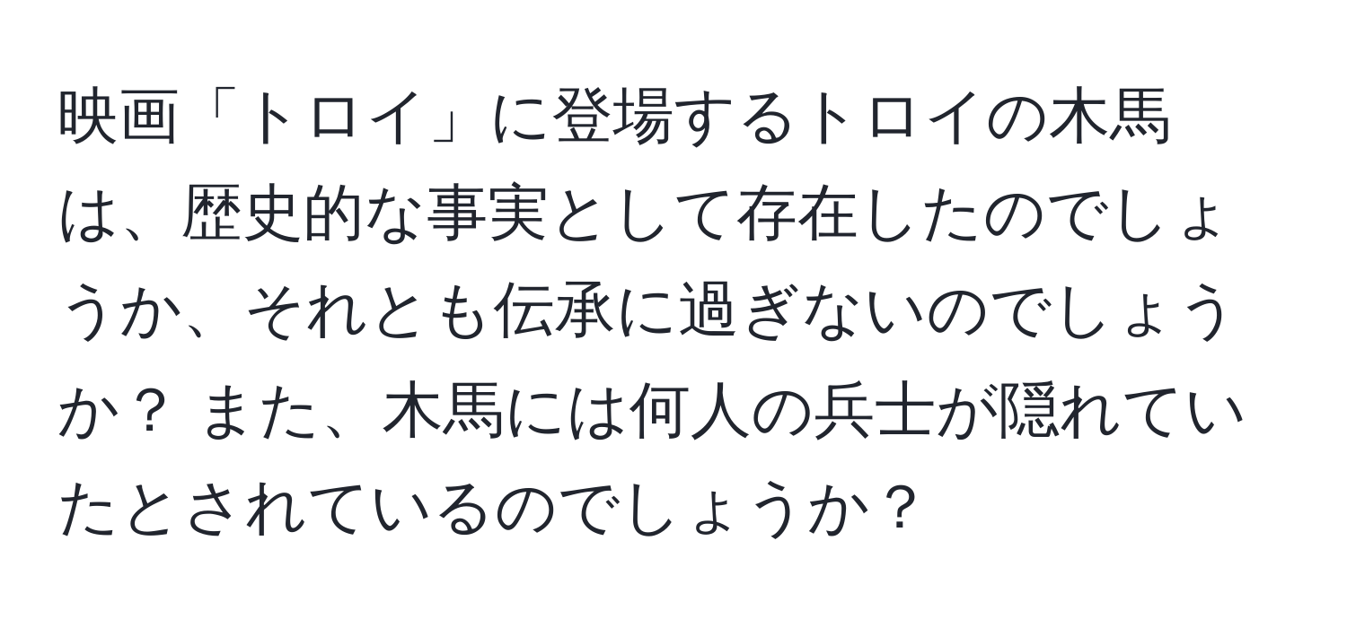 映画「トロイ」に登場するトロイの木馬は、歴史的な事実として存在したのでしょうか、それとも伝承に過ぎないのでしょうか？ また、木馬には何人の兵士が隠れていたとされているのでしょうか？