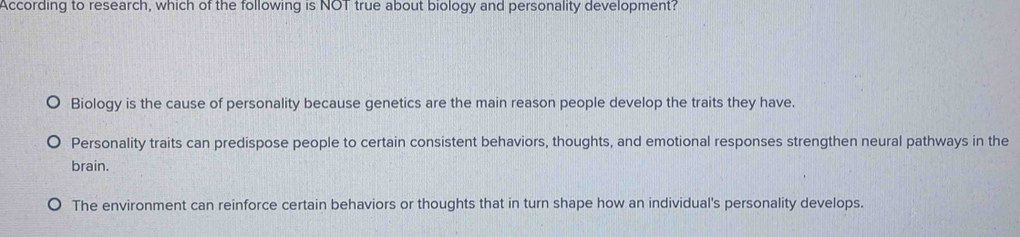 According to research, which of the following is NO1 true about biology and personality development?
Biology is the cause of personality because genetics are the main reason people develop the traits they have.
Personality traits can predispose people to certain consistent behaviors, thoughts, and emotional responses strengthen neural pathways in the
brain.
The environment can reinforce certain behaviors or thoughts that in turn shape how an individual's personality develops.