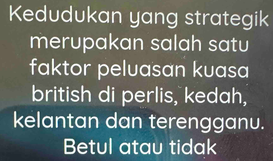 Kedudukan yang strategik 
merupakan salah satu 
faktor peluasan kuasa 
british di perlis, kedah, 
kelantan dan terengganu. 
Betul atau tidak