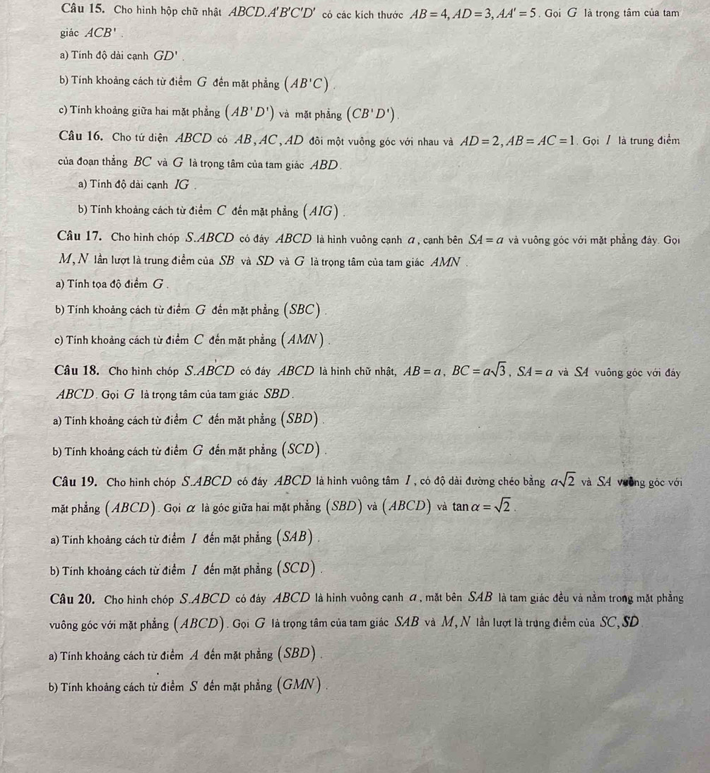 Cho hình hộp chữ nhật ABCD.A'B'C'D' có các kích thước AB=4,AD=3,AA'=5 Gọi G là trọng tâm của tam
giác ACB'
a) Tính độ dài cạnh GD'.
b) Tính khoảng cách từ điểm G đến mặt phẳng (AB'C).
c) Tính khoảng giữa hai mặt phẳng (AB'D') và mặt phẳng (CB'D').
Câu 16. Cho tứ diện ABCD có AB, AC, AD đôi một vuông góc với nhau và AD=2,AB=AC=1 Gọi / là trung điểm
của đoạn thẳng BC và G là trọng tâm của tam giác ABD.
a) Tính độ dài cạnh IG
b) Tính khoảng cách từ điểm C đến mặt phẳng ( AIG) .
Câu 17. Cho hình chóp S.ABCD có đáy ABCD là hình vuông cạnh á, cạnh bên SA=a và vuông góc với mặt phẳng đáy. Gọi
M, N lần lượt là trung điểm của SB và SD và G là trọng tâm của tam giác AMN .
a) Tính tọa độ điểm G .
b) Tính khoảng cách từ điểm G đến mặt phẳng (SBC)
c) Tính khoảng cách từ điểm C đến mặt phẳng (AMN) .
Câu 18. Cho hình chóp S.ABCD có đáy ABCD là hình chữ nhật, AB=a,BC=asqrt(3),SA=a và S4 vuông góc với đáy
ABCD. Gọi G là trọng tâm của tam giác SBD.
a) Tính khoảng cách từ điểm C đến mặt phẳng (SBD) .
b) Tính khoảng cách từ điểm G đến mặt phẳng (SCD) .
Câu 19. Cho hình chóp S.ABCD có đáy ABCD là hình vuông tâm /, có độ dài đường chéo bằng asqrt(2) và SA vường góc với
mặt phẳng (ABCD). Gọi α là góc giữa hai mặt phẳng (SBD) và (ABCD) và tan alpha =sqrt(2).
a) Tính khoảng cách từ điểm / đến mặt phẳng (SAB) .
b) Tính khoảng cách từ điểm / đến mặt phẳng (SCD) .
Câu 20. Cho hình chóp S.ABCD có đáy ABCD là hình vuông cạnh ơ, mặt bên SAB là tam giác đều và nằm trong mặt phẳng
vuông góc với mặt phẳng (ABCD). Gọi G là trọng tâm của tam giác SAB và M, N lần lượt là trung điểm của SC, SD
a) Tính khoảng cách từ điểm A đến mặt phẳng (SBD) .
b) Tính khoảng cách từ điểm S đến mặt phẳng (GMN) .