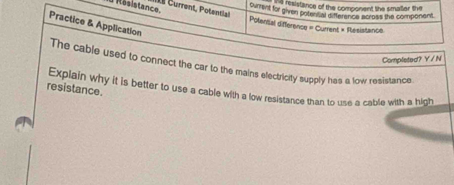 Résistance. 
the resistance of the component the smaller the 
Ite Current, Potential 
current for given potential difference across the component. 
Practice & Application 
Potential difference = Current × Resistance 
Completed? Y / N 
The cable used to connect the car to the mains electricity supply has a low resistance 
resistance. 
Explain why it is better to use a cable with a low resistance than to use a cable with a high