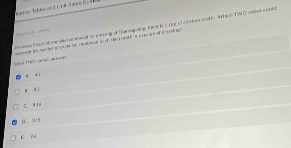 Ratios: Tables and Unit Rates Guldt
fer every 2 cups of crumbled combread for dressing at Thanksgiving, there is 1 cup of chicken broth. Which TWO ratios could
《untion AOC 1 h02
emment the number of crumbled cornbread to chicken broth in a recipe of dressing 
Select TWO correct answers.
A. 4.2
B 8 2
C. 8:16
D. 10:5
B. 9:4