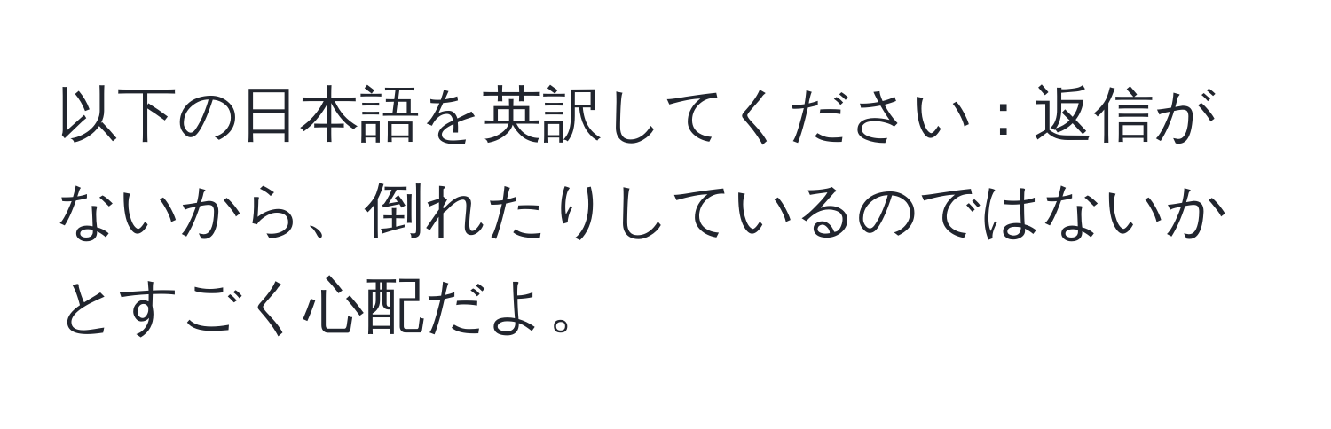 以下の日本語を英訳してください：返信がないから、倒れたりしているのではないかとすごく心配だよ。