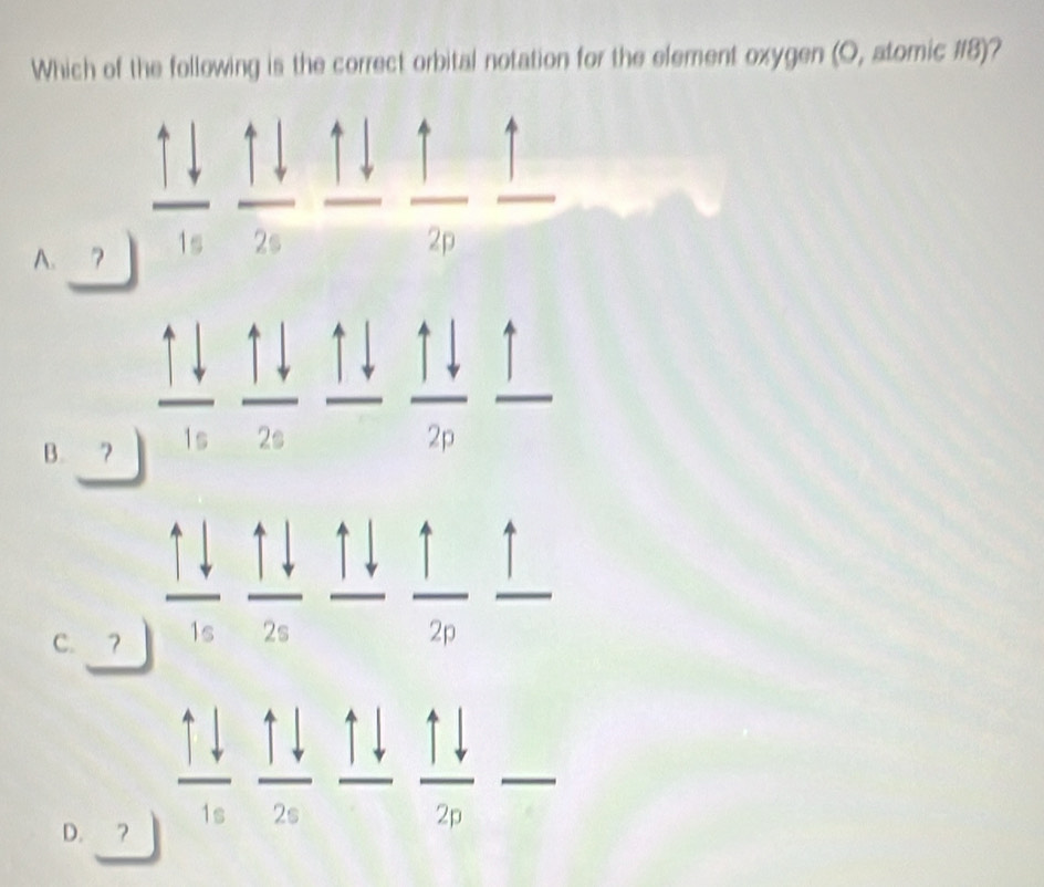 Which of the following is the correct orbital notation for the element oxygen (O, atomic # 8)?
A. 7 1s 2s
2p
B. 7
C. ？ 1s
2n
D. ?