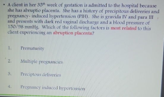 A client in her 35^(th) week of gestation is admitted to the hospital because
she has abruptio placenta. She has a history of precipitous deliveries and
pregnancy- induced hypertension (PIH). She is gravida IV and para III
and presents with dark red vaginal discharge and a blood pressure of
150/98 mmHg. Which of the following factors is most related to this
client experiencing an abruption placenta?
1. Prematurity
2. Multiple pregnancies
3. Preciptous deliveries
4. Fregnancy induced hypertension