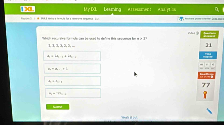 1XL My IXL Learning Assessment Analytics
Algebra 2 > MM.8 Write a formula for a recursive sequence ZAH You have prizes to reveal? Go to your 
Video ⑥ Questions
Which recursive formula can be used to define this sequence for n>2 7 answered
2, 3, 2, 3, 2, 3, ...
21
a_n=2a_n-1+2a_n-2 Time
elapsed
∞ " 47
a_n=a_n-1+1
18 MC
out of 100 9 SmartScore
a_n=a_n-2
77
a_n=-2a_n-2
1
Submit
Work it out