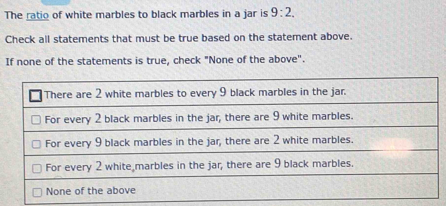 The ratio of white marbles to black marbles in a jar is 9:2. 
Check all statements that must be true based on the statement above. 
If none of the statements is true, check "None of the above".