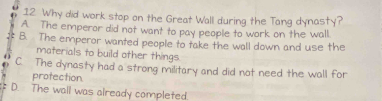 Why did work stop on the Great Wall during the Tang dynasty?
A. The emperor did not want to pay people to work on the wall.
B. The emperor wanted people to take the wall down and use the
materials to build other things.
C. The dynasty had a strong military and did not need the wall for
protection.
D. The wall was already completed.