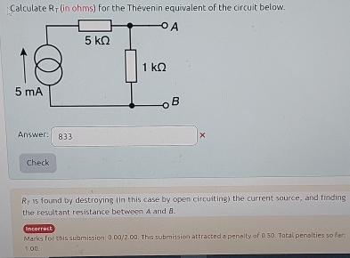 Calculate R - (in ohms) for the Thévenin equivalent of the circuit below. 
Answer: 833 × 
Check 
Ry is found by destroying (in this case by open circuiting) the current source, and finding 
the resultant resistance between A and B. 
incorrect 
Marks for this submission: 0.00/2.00. This submission attracted a penalty of 0.50. Tatal penalties so far 
1.O0.