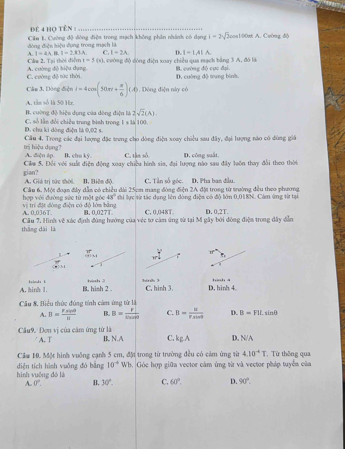 đè 4 họ tên :_
Câu 1. Cường độ dòng điện trong mạch không phân nhánh có dạng i=2sqrt(2)cos 100π tA. Cường độ
dòng điện hiệu dụng trong mạch là
A. I=4A.B.I=2,83A. C. I=2A. D. I=1,41A.
Câu 2. Tại thời điểm t=5(s) 9, cường độ dòng điện xoay chiều qua mạch bằng 3 A, đó là
A. cường độ hiệu dụng. B. cường độ cực đại.
C. cường độ tức thời. D. cường độ trung bình.
Câu 3. Dòng điện i=4cos (50π t+ π /6 )(A). Dòng điện này có
A. tần số là 50 Hz.
B. cường độ hiệu dụng của dòng điện là 2sqrt(2)(A).
C. số lần đổi chiều trung bình trong 1 s là 100.
D. chu kì dòng điện là 0,02 s.
Câu 4. Trong các đại lượng đặc trưng cho dòng điện xoay chiều sau đây, đại lượng nào có dùng giá
trị hiệu dụng?
A. điện áp. B. chu kỳ. C. tần số. D. công suất.
Câu 5. Đối với suất điện động xoay chiều hình sin, đại lượng nào sau đây luôn thay đổi theo thời
gian?
A. Giá trị tức thời. B. Biên độ. C. Tần số góc. D. Pha ban đầu.
Câu 6. Một đoạn đây dẫn có chiều dài 25cm mang dòng điện 2A đặt trong từ trường đều theo phương
hợp với đường sức từ một góc 48° thì lực từ tác dụng lên dòng điện có độ lớn 0,018N. Cảm ứng từ tại
vị trí đặt dòng điện có độ lớn bằng
A. 0,036T. B. 0,027T. C. 0,048T. D. 0,2T.
Câu 7. Hình vẽ xác định đúng hướng của véc tơ cảm ứng từ tại M gây bởi dòng điện trong dây dẫn
thắng dài là
beginarrayr B (+)Mendarray
M
vector B
5°1
B
B
hình 1 hinh 2 hinh 3 hinh 4
A. hình 1. B. hình 2 . C. hình 3. D. hình 4.
Câu 8. Biểu thức đúng tính cảm ứng từ là
A. B= (F.sin θ )/Il  B. B= F/Ilsin θ   C. B= Il/F.sin θ   D. B=FIl. sin θ
Câu9. Đơn vị của cảm ứng từ là
A. T B. N.A C. kg.A D. N/A
Câu 10. Một hình vuông cạnh 5 cm, đặt trong từ trường đều có cảm ứng từ 4.10^(-4)T.  Từ thông qua
diện tích hình vuông đó bằng 10^(-6)W Vb. Góc hợp giữa vector cảm ứng từ và vector pháp tuyển của
hình vuông đó là
A. 0^o. B. 30^o. C. 60°. D. 90°.