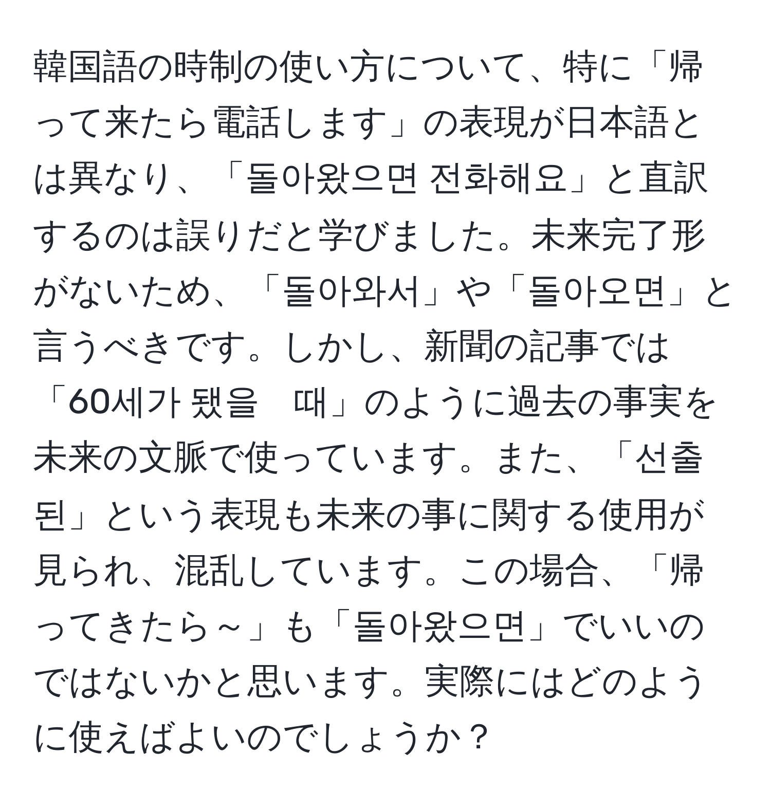 韓国語の時制の使い方について、特に「帰って来たら電話します」の表現が日本語とは異なり、「돌아왔으면 전화해요」と直訳するのは誤りだと学びました。未来完了形がないため、「돌아와서」や「돌아오면」と言うべきです。しかし、新聞の記事では「60세가 됐을　때」のように過去の事実を未来の文脈で使っています。また、「선출된」という表現も未来の事に関する使用が見られ、混乱しています。この場合、「帰ってきたら～」も「돌아왔으면」でいいのではないかと思います。実際にはどのように使えばよいのでしょうか？