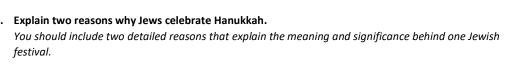 Explain two reasons why Jews celebrate Hanukkah. 
You should include two detailed reasons that explain the meaning and significance behind one Jewish 
festival.