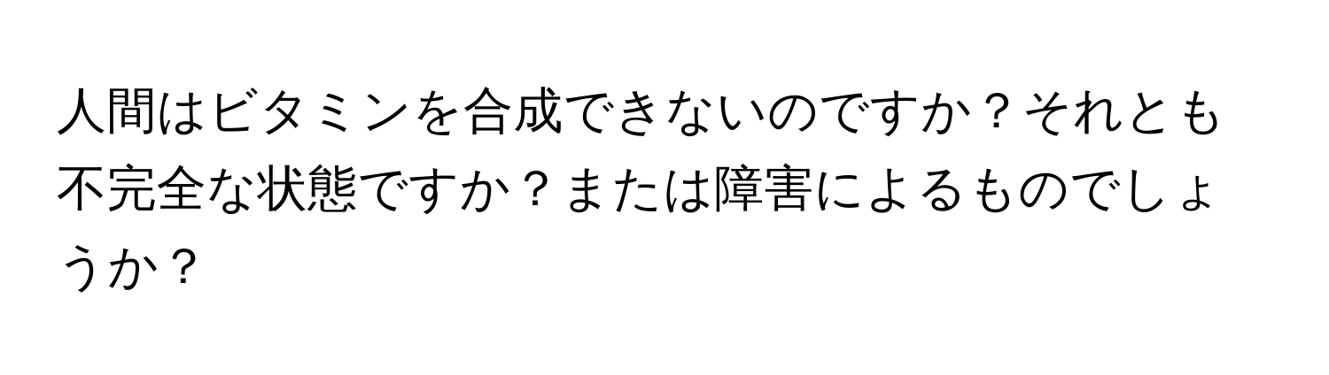 人間はビタミンを合成できないのですか？それとも不完全な状態ですか？または障害によるものでしょうか？