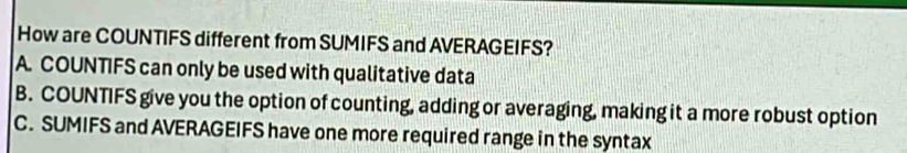 How are COUNTIFS different from SUMIFS and AVERAGEIFS?
A. COUNTIFS can only be used with qualitative data
B. COUNTIFS give you the option of counting, adding or averaging, making it a more robust option
C. SUMIFS and AVERAGEIFS have one more required range in the syntax