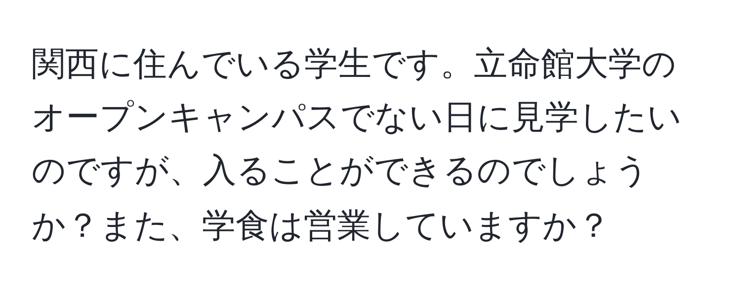 関西に住んでいる学生です。立命館大学のオープンキャンパスでない日に見学したいのですが、入ることができるのでしょうか？また、学食は営業していますか？