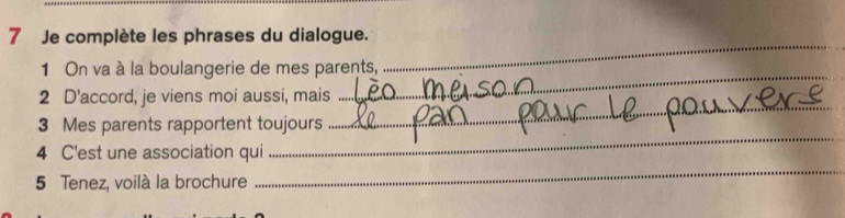 Je complète les phrases du dialogue. 
1 On va à la boulangerie de mes parents, 
_ 
2 D'accord, je viens moi aussi, mais 
_ 
_ 
3 Mes parents rapportent toujours 
_ 
4 C'est une association qui 
5 Tenez, voilà la brochure 
_