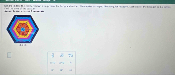 Kendra knitted the coaster shown as a present for her grandmother. The coaster is shaped like a regular hexagon. Each side of the hexagon is 3.5 inches. 
Find the area of the coaster. 
Round to the nearest hundredth. 
□ 
 □ /□   sqrt(□ ) sqrt[□](□ )
□ · □ □ · □ ft
ft^2 ft^2 mi