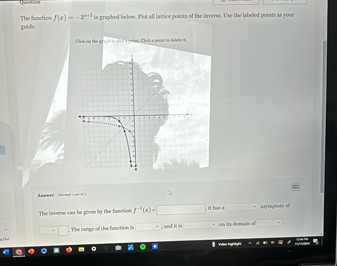 Question
The function f(x)=-3^(x+3) is graphed below. Plot all lattice points of the inverse. Use the labeled points as your
guide.
Click on the graph to plot a point, Click a point to delete it.
Answer Attempt 1 out of 2
The inverse can be given by the function f^(-1)(x)=□. It has a □ asymptote of
□ .□. The range of the function is □ vee  , and it is □ on its domain of □ 
g Out 12:44 PM
Video highlight 11/17/2024