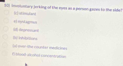 Involuntary jerking of the eyes as a person gazes to the side?
(c) stimulant
e) nystagmus
(d) depressant
(b) inhibitions
(a) over-the counter medicines
f) blood-alcohol concentration