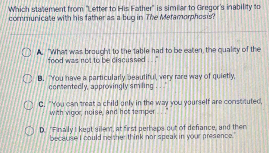 Which statement from "Letter to His Father" is similar to Gregor's inability to
communicate with his father as a bug in The Metamorphosis?
A. "What was brought to the table had to be eaten, the quality of the
food was not to be discussed . . .''
B. "You have a particularly beautiful, very rare way of quietly,
contentedly, approvingly smiling . . ''
C. "You can treat a child only in the way you yourself are constituted,
with vigor, noise, and hot temper . . ."
D. "Finally I kept silent, at first perhaps out of defiance, and then
because I could neither think nor speak in your presence."