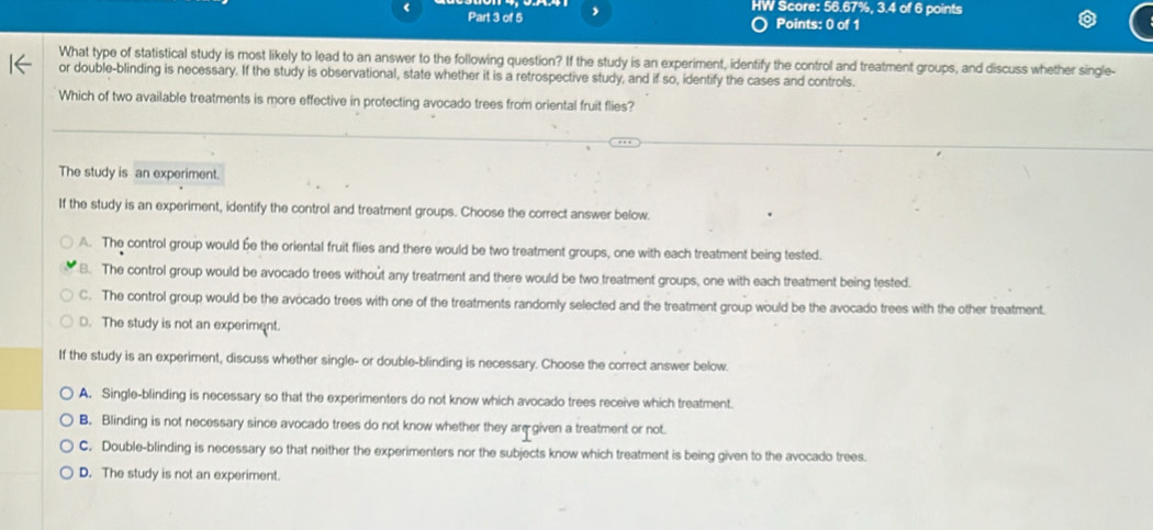 HW Score: 56.67%, 3.4 of 6 points
Part 3 of5 , Points: 0 of 1
What type of statistical study is most likely to lead to an answer to the following question? If the study is an experiment, identify the control and treatment groups, and discuss whether single-
or double-blinding is necessary. If the study is observational, state whether it is a retrospective study, and if so, identify the cases and controls.
Which of two available treatments is more effective in protecting avocado trees from oriental fruit flies?
The study is an experiment.
If the study is an experiment, identify the control and treatment groups. Choose the correct answer below
A. The control group would be the oriental fruit flies and there would be two treatment groups, one with each treatment being tested.
B. The control group would be avocado trees without any treatment and there would be two treatment groups, one with each treatment being tested.
C. The control group would be the avocado trees with one of the treatments randomly selected and the treatment group would be the avocado trees with the other treatment.
D. The study is not an experiment.
If the study is an experiment, discuss whether single- or double-blinding is necessary. Choose the correct answer below.
A. Single-blinding is necessary so that the experimenters do not know which avocado trees receive which treatment.
B. Blinding is not necessary since avocado trees do not know whether they aregiven a treatment or not.
C. Double-blinding is necessary so that neither the experimenters nor the subjects know which treatment is being given to the avocado trees
D. The study is not an experiment.