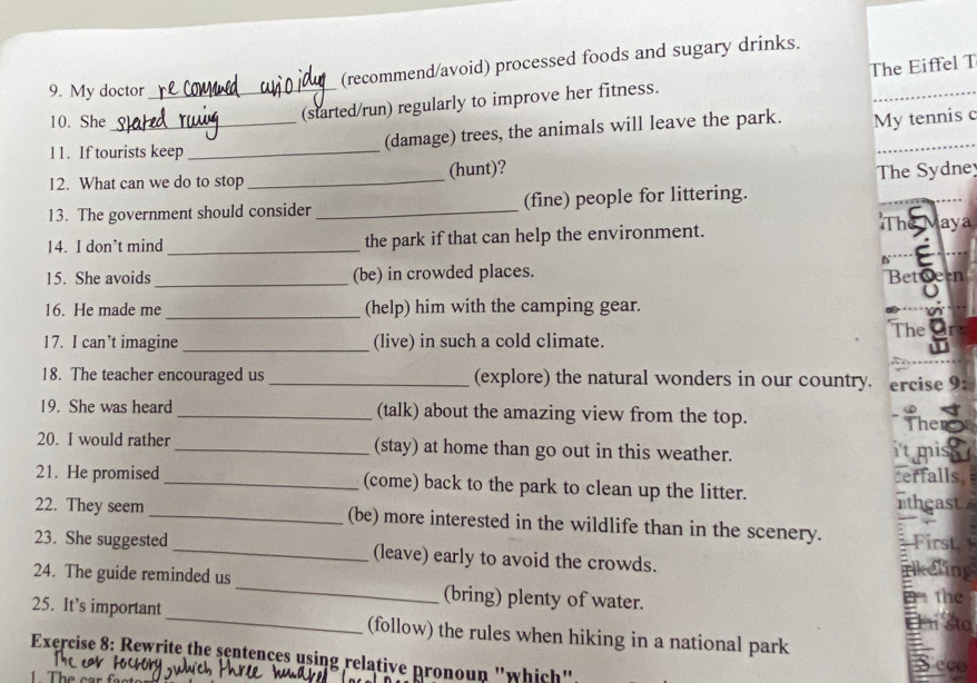 (recommend/avoid) processed foods and sugary drinks. 
(started/run) regularly to improve her fitness. The Eiffel T 
9. My doctor_ 
10. She _My tennis c 
(damage) trees, the animals will leave the park. 
11. If tourists keep_ 
_ 
12. What can we do to stop (hunt)? 
13. The government should consider _(fine) people for littering. The Sydne 
The 
14. I don’t mind _the park if that can help the environment. aya 
15. She avoids _(be) in crowded places. Betgeen 

16. He made me _(help) him with the camping gear. 
The 
17. I can’t imagine_ (live) in such a cold climate. 
18. The teacher encouraged us _(explore) the natural wonders in our country. ercise 9: 
19. She was heard_ (talk) about the amazing view from the top. The 
20. I would rather _(stay) at home than go out in this weather. 
it mis 
21. He promised _(come) back to the park to clean up the litter. erfalls, ntheast 
22. They seem _(be) more interested in the wildlife than in the scenery. First, 
23. She suggested_ (leave) early to avoid the crowds. rikeling 
24. The guide reminded us _(bring) plenty of water. 
e the 
E sta 
25. It’s important _(follow) the rules when hiking in a national park 
Exercise 8: Rewrite the sentences using relative pronoun "which". 
Seco