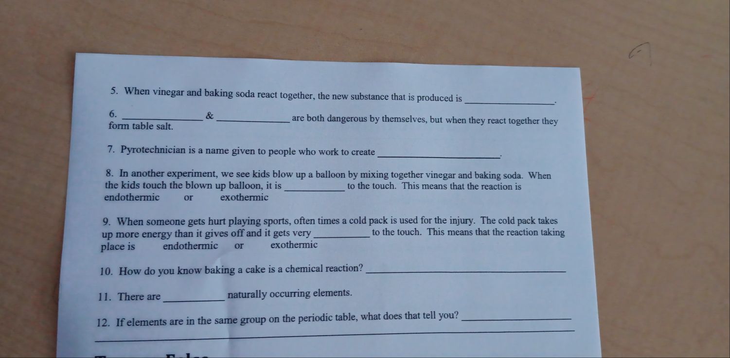 When vinegar and baking soda react together, the new substance that is produced is_ 
6. 
_&_ are both dangerous by themselves, but when they react together they 
form table salt. 
7. Pyrotechnician is a name given to people who work to create_ 
: 
8. In another experiment, we see kids blow up a balloon by mixing together vinegar and baking soda. When 
the kids touch the blown up balloon, it is _to the touch. This means that the reaction is 
endothermic or exothermic 
9. When someone gets hurt playing sports, often times a cold pack is used for the injury. The cold pack takes 
up more energy than it gives off and it gets very _to the touch. This means that the reaction taking 
place is endothermic or exothermic 
10. How do you know baking a cake is a chemical reaction?_ 
11. There are_ naturally occurring elements. 
_ 
12. If elements are in the same group on the periodic table, what does that tell you?_ 
_ 
_