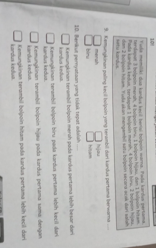 10!
Yuda memiliki dua kardus kecil berisi bolpoin warna. Pada kardus pertama,
terdapat 3 bolpoin merah, 4 bolpoin biru, 1 bolpoin hijau, dan 1 bolpoin hitam.
Pada kardus kedua, terdapat 1 bolpoin merah, 4 bolpoin biru, 2 bolpoin hijau,
dan 2 bolpoin hitam. Yuda akan mengambil satu bolpoin secara acak dari salah
satu kardus.
9. Kemungkinan paling kecil bolpoin yang terambil dari kardus pertama berwarna ....
merah hijau
biru hitam
10. Berikut pernyataan yang tidak tepat adalah ....
Kemungkinan terambil bolpoin merah pada kardus pertama lebih besar dari
kardus kedua.
Kemungkinan terambil bolpoin biru pada kardus pertama lebih kecil dari
kardus kedua.
Kemungkinan terambil bolpoin hijau pada kardus pertama sama dengan
kardus kedua.
Kemungkinan terambil bolpoin hitam pada kardus pertama lebih kecil dari
kardus kedua.