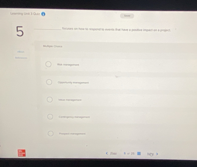 Leaming Unit 3 Quiz lieved
5 _focuses on how to respond to events that have a positive impact on a project.
Mutliple Choice
Rsk management
Opportunity management
Vsue management
Cantingency menagement
Prospect managament
< Prev